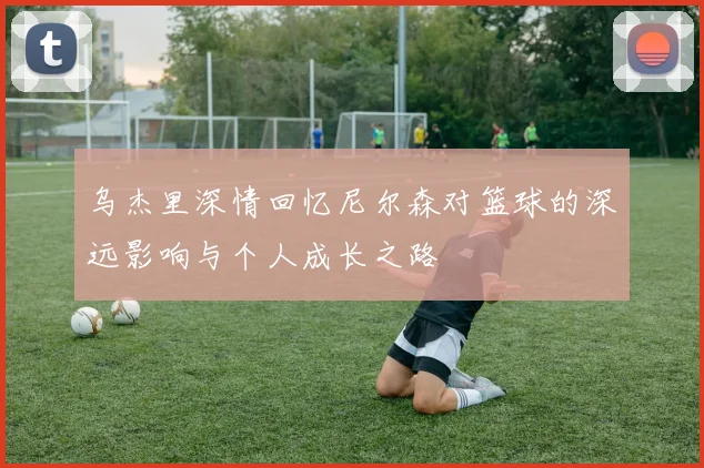 乌杰里深情回忆尼尔森对篮球的深远影响与个人成长之路