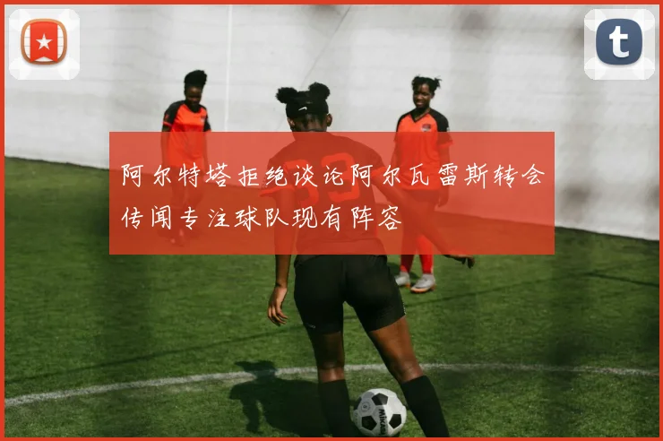阿尔特塔拒绝谈论阿尔瓦雷斯转会传闻专注球队现有阵容