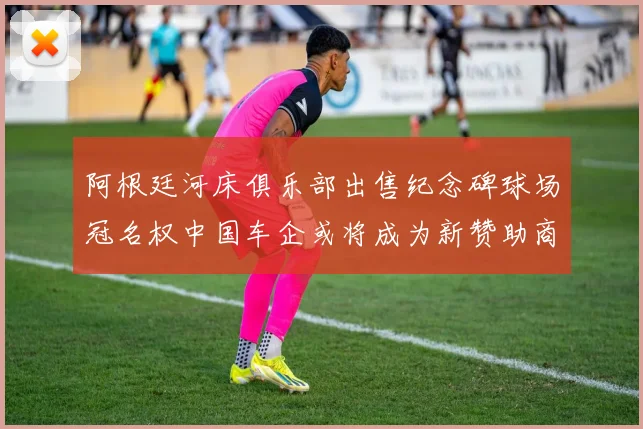 阿根廷河床俱乐部出售纪念碑球场冠名权中国车企或将成为新赞助商