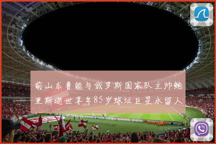 前山东鲁能与俄罗斯国家队主帅鲍里斯逝世享年85岁球坛巨星永留人间