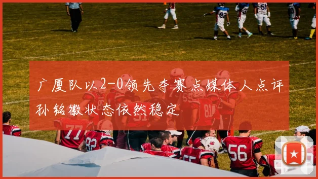 广厦队以2-0领先夺赛点媒体人点评孙铭徽状态依然稳定