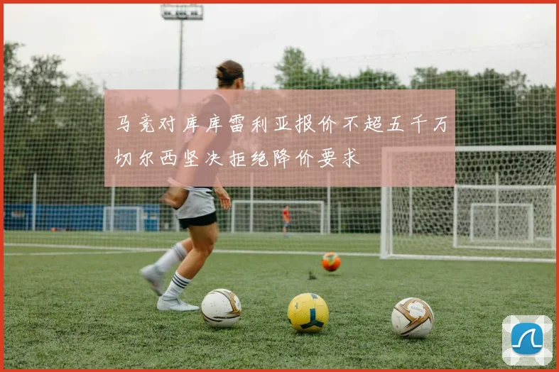 马竞对库库雷利亚报价不超五千万切尔西坚决拒绝降价要求