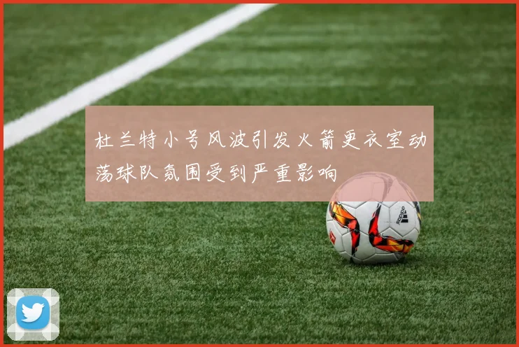 杜兰特小号风波引发火箭更衣室动荡球队氛围受到严重影响
