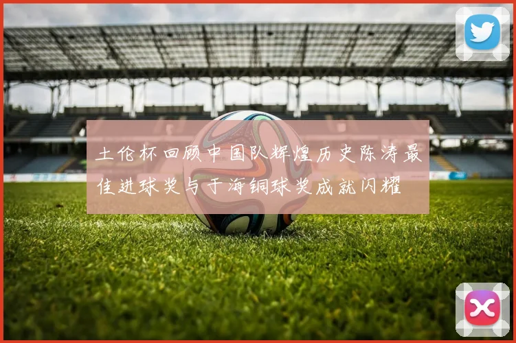 土伦杯回顾中国队辉煌历史陈涛最佳进球奖与于海铜球奖成就闪耀