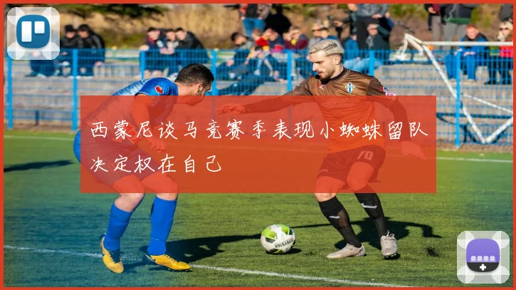 西蒙尼谈马竞赛季表现小蜘蛛留队决定权在自己