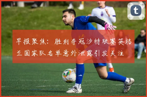 早报聚焦：胜利夺冠沙特联赛英格兰国家队名单意外泄露引发关注