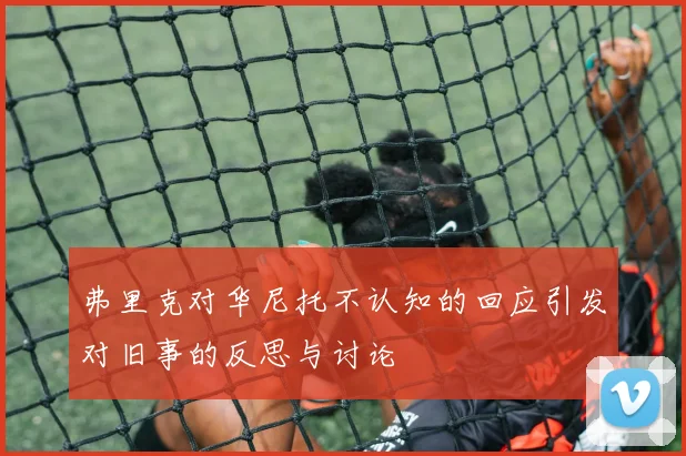 弗里克对华尼托不认知的回应引发对旧事的反思与讨论